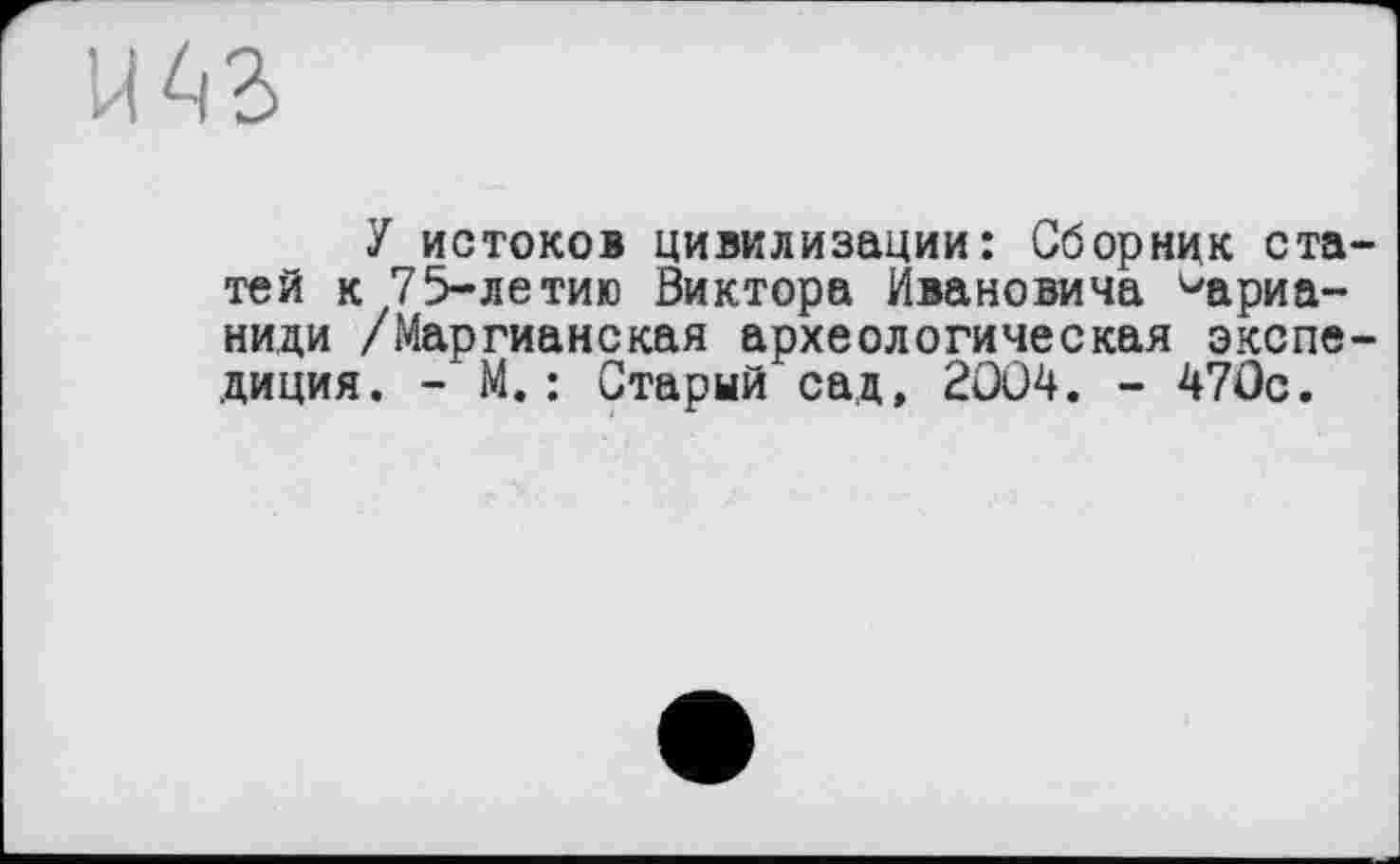 ﻿te
У истоков цивилизации: Сборник статей к 75-летию Виктора Ивановича ^ариа-ниди /Маргианская археологическая экспедиция. - М.: Старый сад, 2004. - 470с.